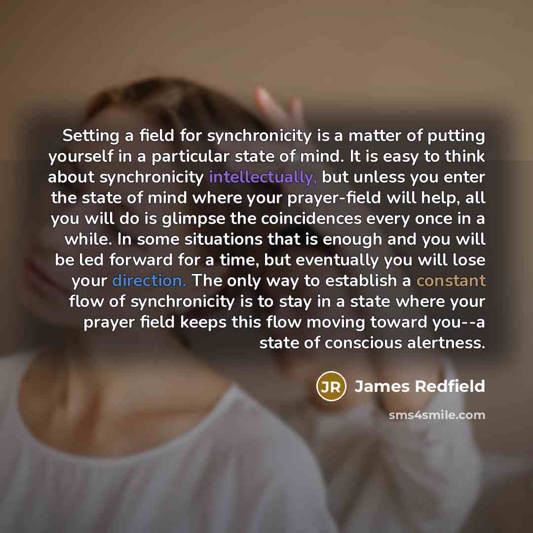 “Setting a field for synchronicity is a matter of putting yourself in a particular state of mind. It is easy to think about synchronicity intellectually, but unless you enter the state of mind where your prayer-field will help, all you will do is glimpse the coincidences every once in a while. In…” quote by James Redfield