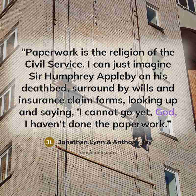 “Paperwork is the religion of the Civil Service. I can just imagine Sir Humphrey Appleby on his deathbed, surround by wills and insurance claim forms, looking up and saying, 'I cannot go yet, God, I haven't done the paperwork.” quote by Jonathan Lynn & Anthony Jay