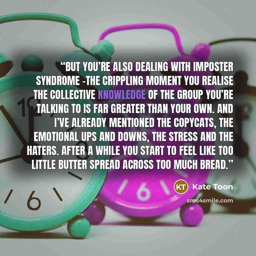 “But you’re also dealing with imposter syndrome –the crippling moment you realise the collective knowledge of the group you’re talking to is far greater than your own. And I’ve already mentioned the copycats, the emotional ups and downs, the stress and the haters. After a while you start to feel…” quote by Kate Toon