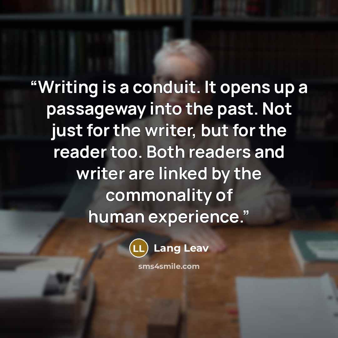 “Writing is a conduit. It opens up a passageway into the past. Not just for the writer, but for the reader too. Both readers and writer are linked by the commonality of human experience.” quote by Lang Leav