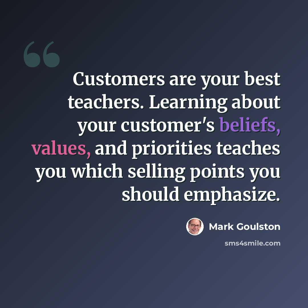 “Customers are your best teachers. Learning about your customer's beliefs, values, and priorities teaches you which selling points you should emphasize.” quote by Mark Goulston