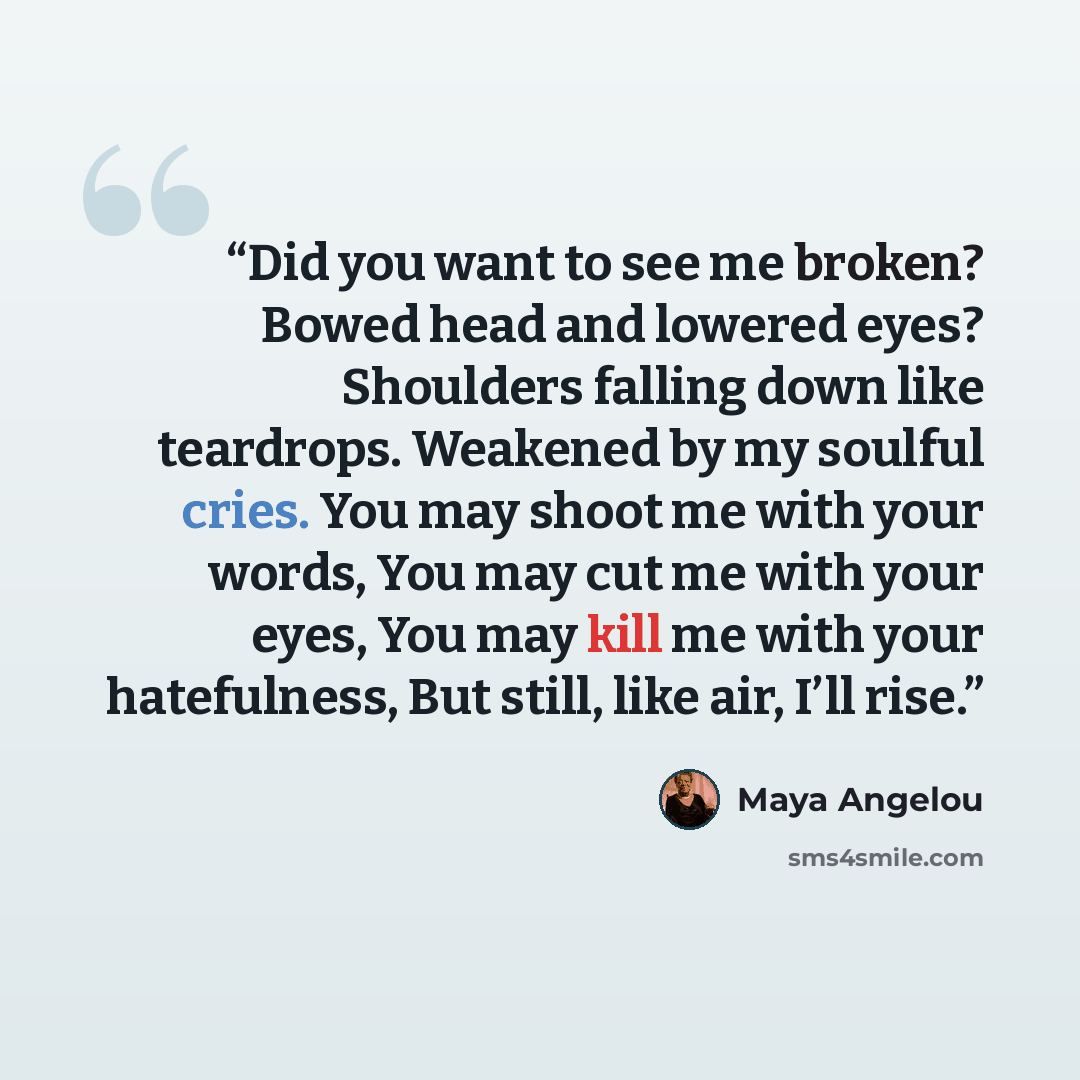 “Did you want to see me broken? Bowed head and lowered eyes? Shoulders falling down like teardrops. Weakened by my soulful cries. You may shoot me with your words, You may cut me with your eyes, You may kill me with your hatefulness, But still, like air, I’ll rise.” quote by Maya Angelou