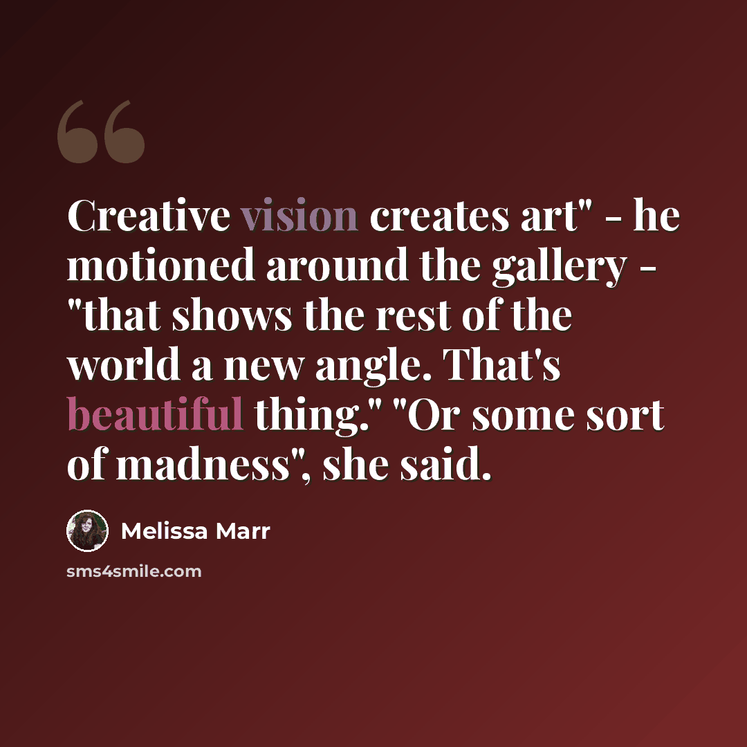 “Creative vision creates art" - he motioned around the gallery - "that shows the rest of the world a new angle. That's beautiful thing." "Or some sort of madness", she said.” quote by Melissa Marr