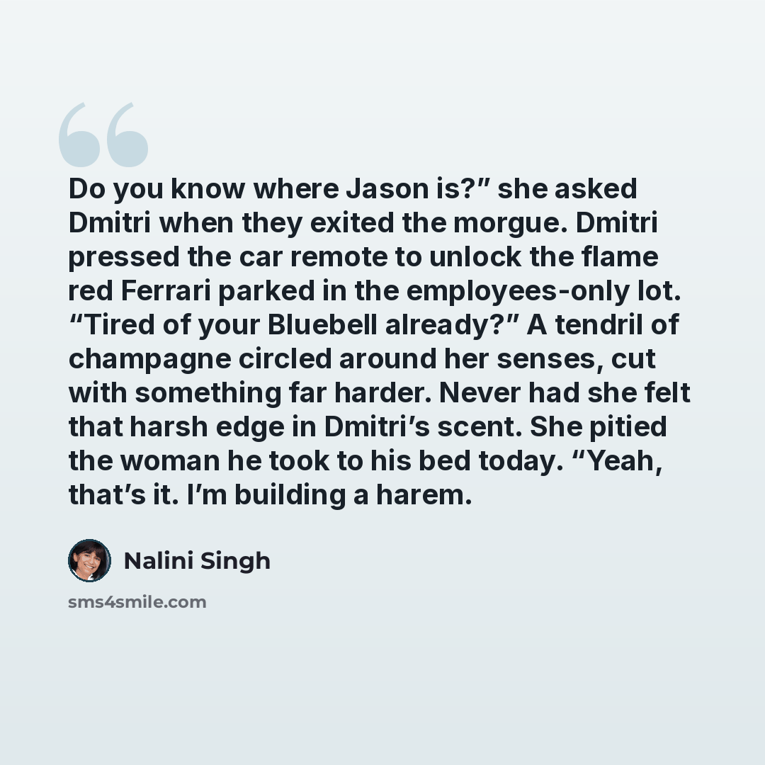 “Do you know where Jason is?” she asked Dmitri when they exited the morgue. Dmitri pressed the car remote to unlock the flame red Ferrari parked in the employees-only lot. “Tired of your Bluebell already?” A tendril of champagne circled around her senses, cut with something far harder. Never had…” quote by Nalini Singh