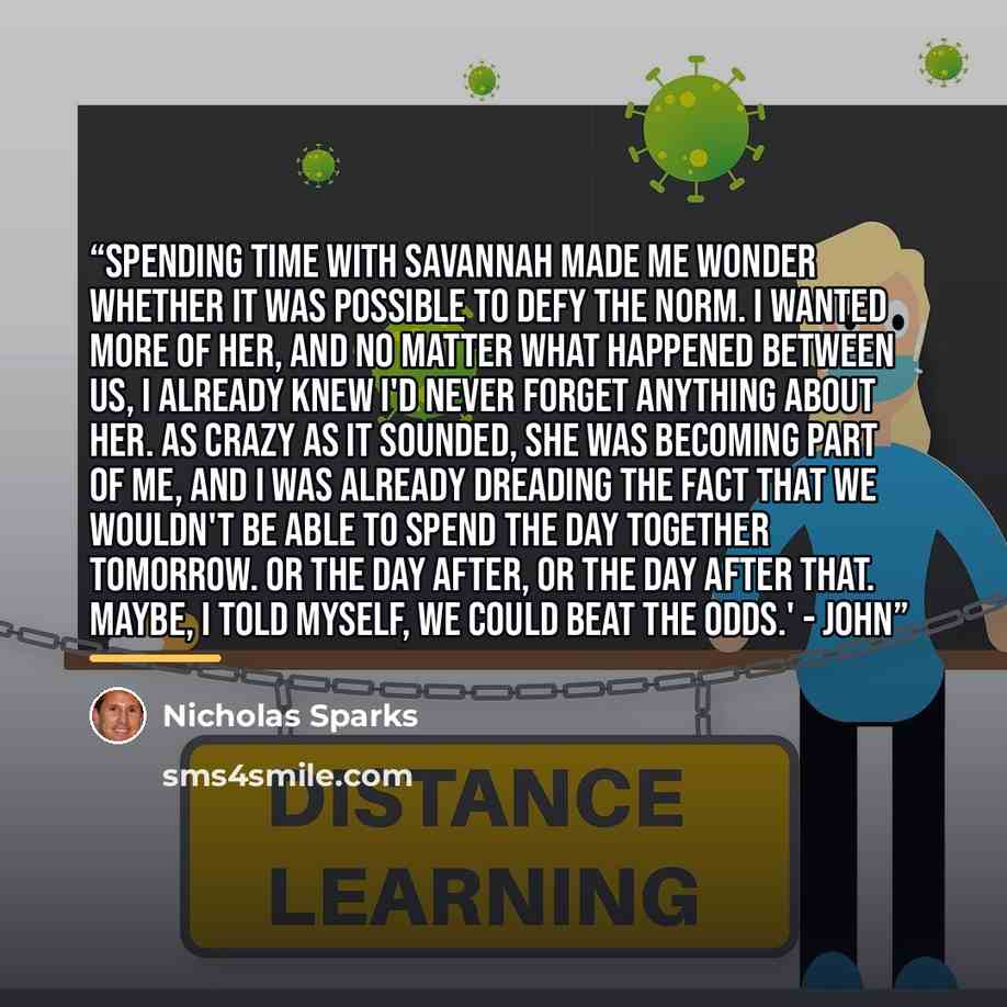 “Spending time with Savannah made me wonder whether it was possible to defy the norm. I wanted more of her, and no matter what happened between us, I already knew I'd never forget anything about her. As crazy as it sounded, she was becoming part of me, and I was already dreading the fact that we…” quote by Nicholas Sparks