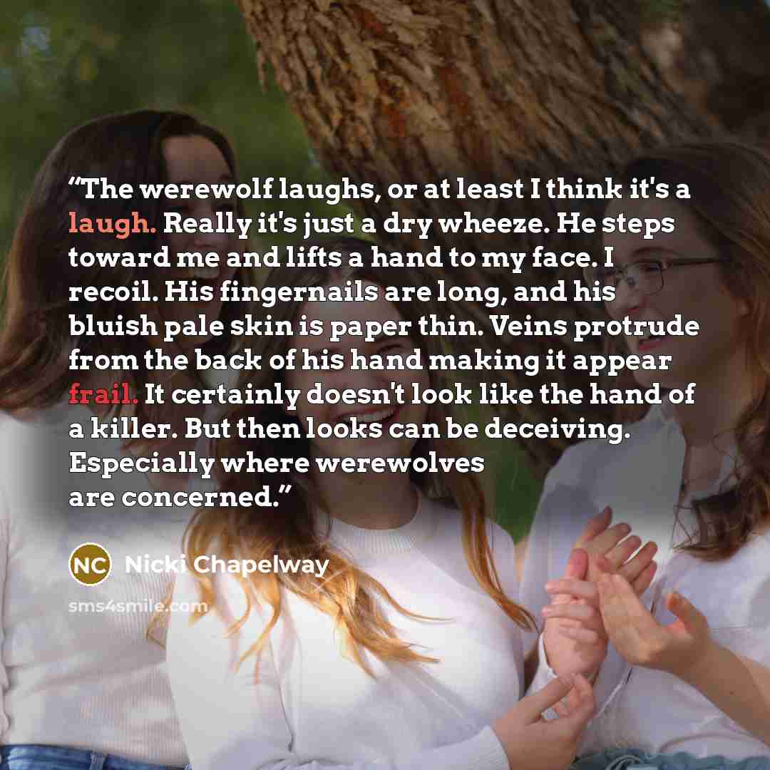 “The werewolf laughs, or at least I think it's a laugh. Really it's just a dry wheeze. He steps toward me and lifts a hand to my face. I recoil. His fingernails are long, and his bluish pale skin is paper thin. Veins protrude from the back of his hand making it appear frail. It certainly doesn't…” quote by Nicki Chapelway