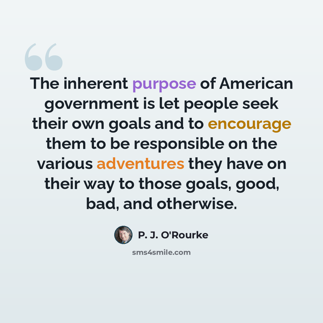 “The inherent purpose of American government is let people seek their own goals and to encourage them to be responsible on the various adventures they have on their way to those goals, good, bad, and otherwise.” quote by P. J. O'Rourke