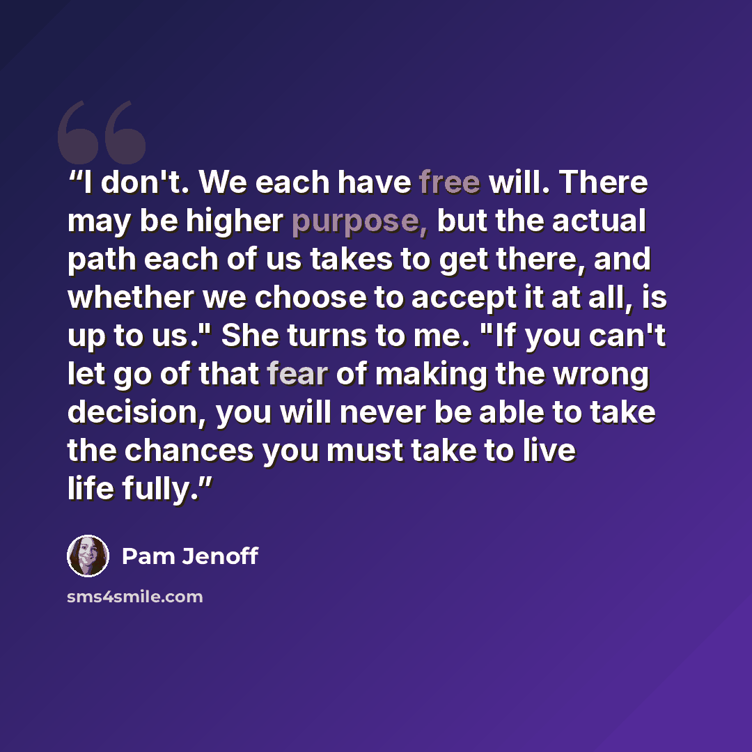 “I don't. We each have free will. There may be higher purpose, but the actual path each of us takes to get there, and whether we choose to accept it at all, is up to us." She turns to me. "If you can't let go of that fear of making the wrong decision, you will never be able to take the chances you…” quote by Pam Jenoff