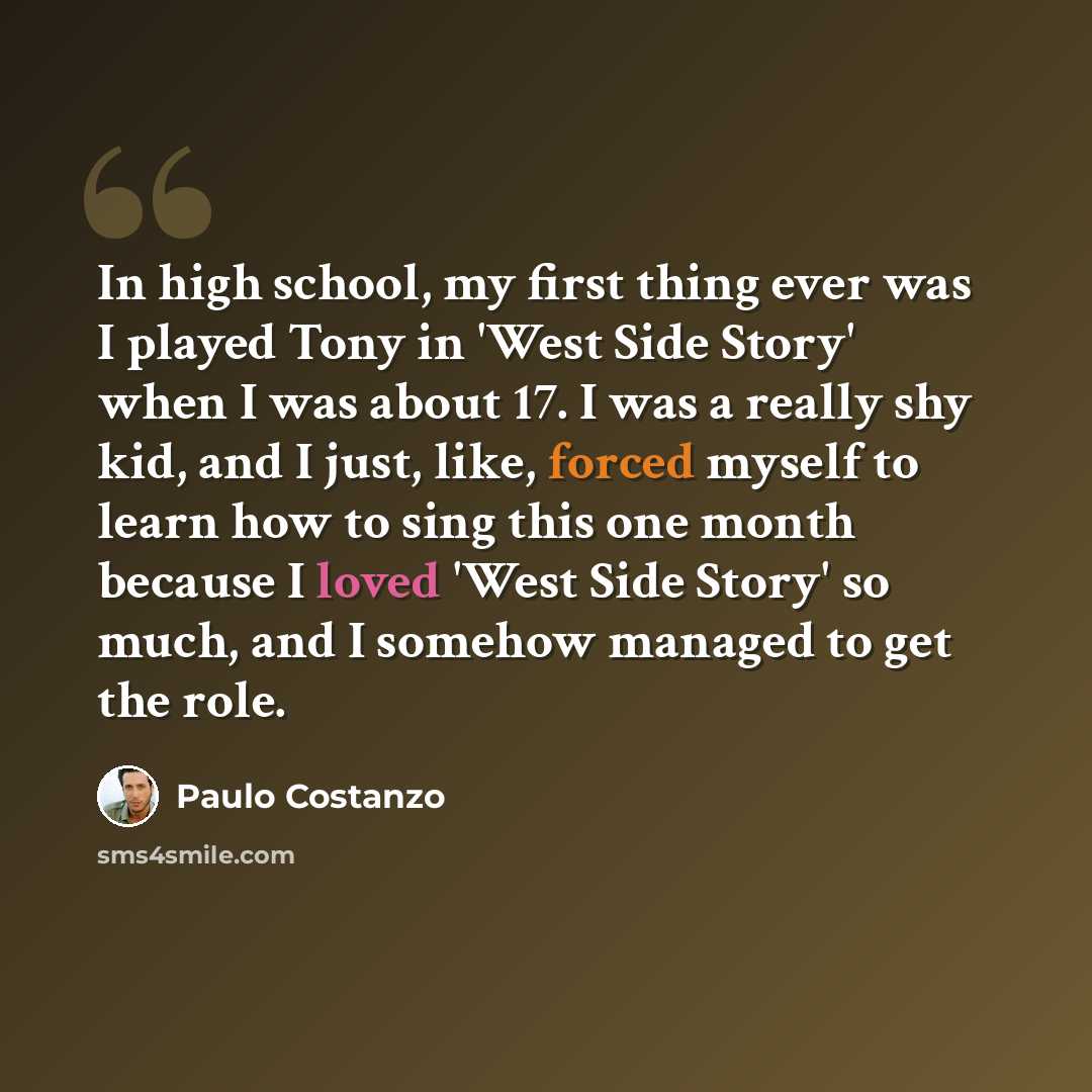 “In high school, my first thing ever was I played Tony in 'West Side Story' when I was about 17. I was a really shy kid, and I just, like, forced myself to learn how to sing this one month because I loved 'West Side Story' so much, and I somehow managed to get the role.” quote by Paulo Costanzo