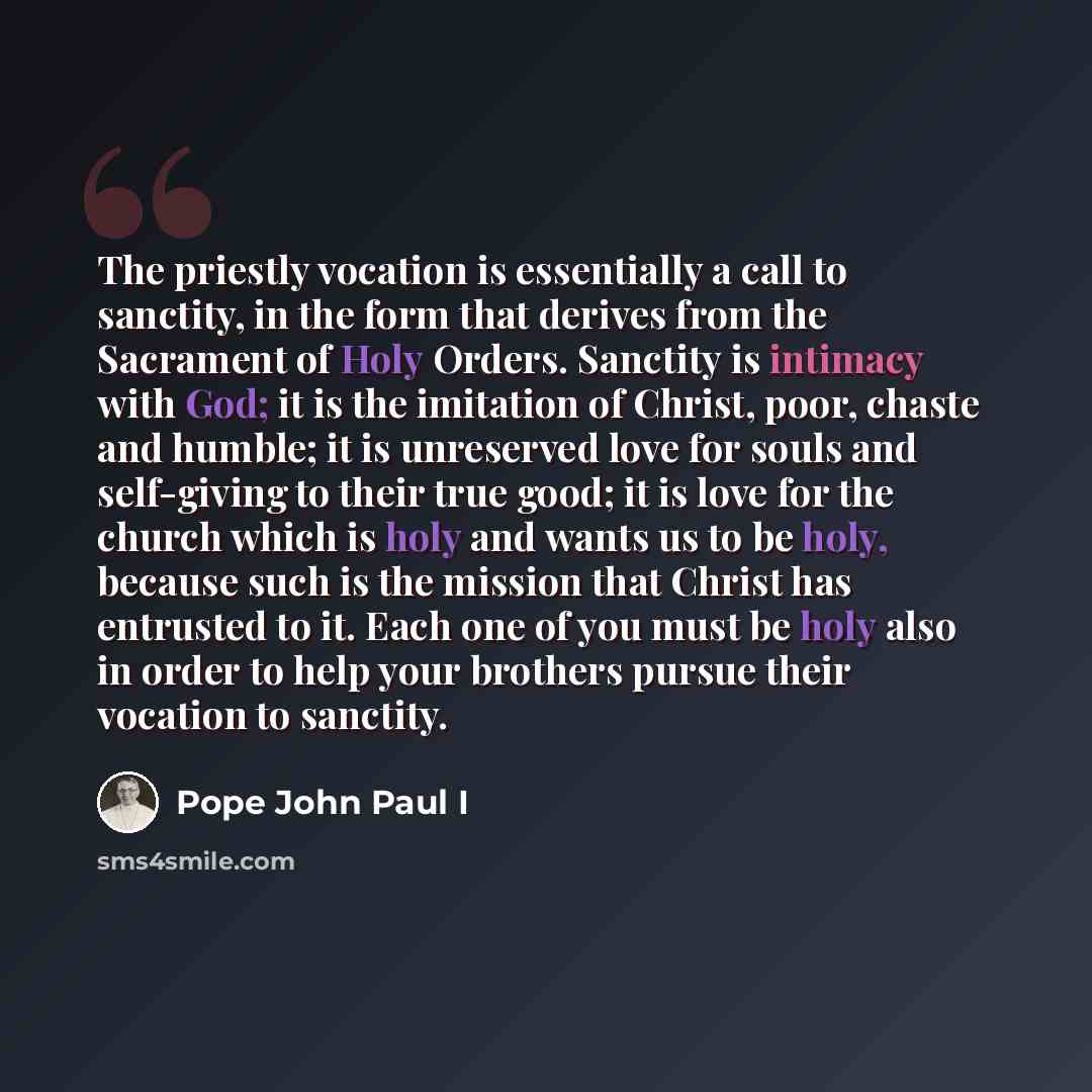 “The priestly vocation is essentially a call to sanctity, in the form that derives from the Sacrament of Holy Orders. Sanctity is intimacy with God; it is the imitation of Christ, poor, chaste and humble; it is unreserved love for souls and self-giving to their true good; it is love for the church…” quote by Pope John Paul I