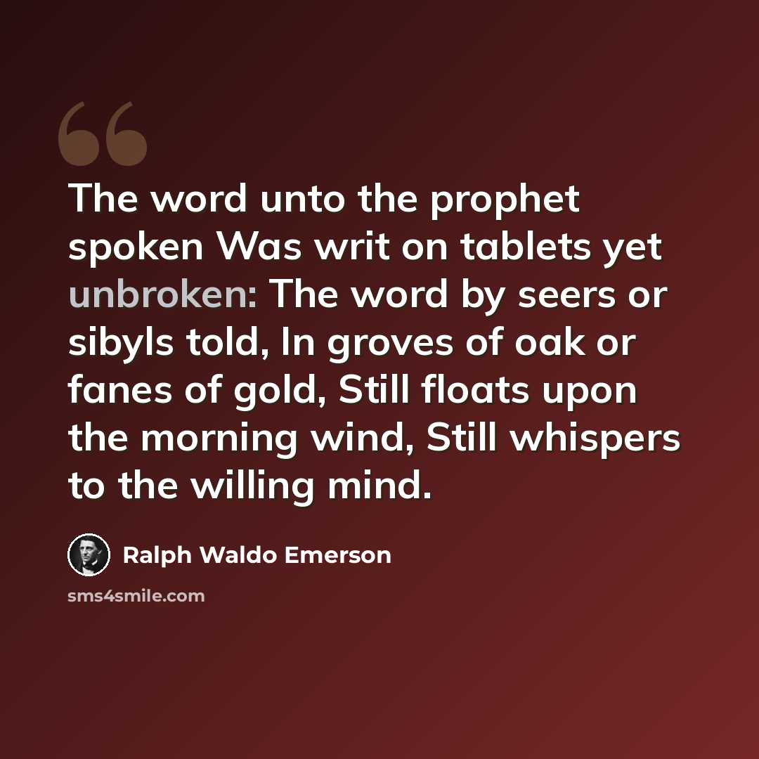 “The word unto the prophet spoken Was writ on tablets yet unbroken: The word by seers or sibyls told, In groves of oak or fanes of gold, Still floats upon the morning wind, Still whispers to the willing mind.” quote by Ralph Waldo Emerson