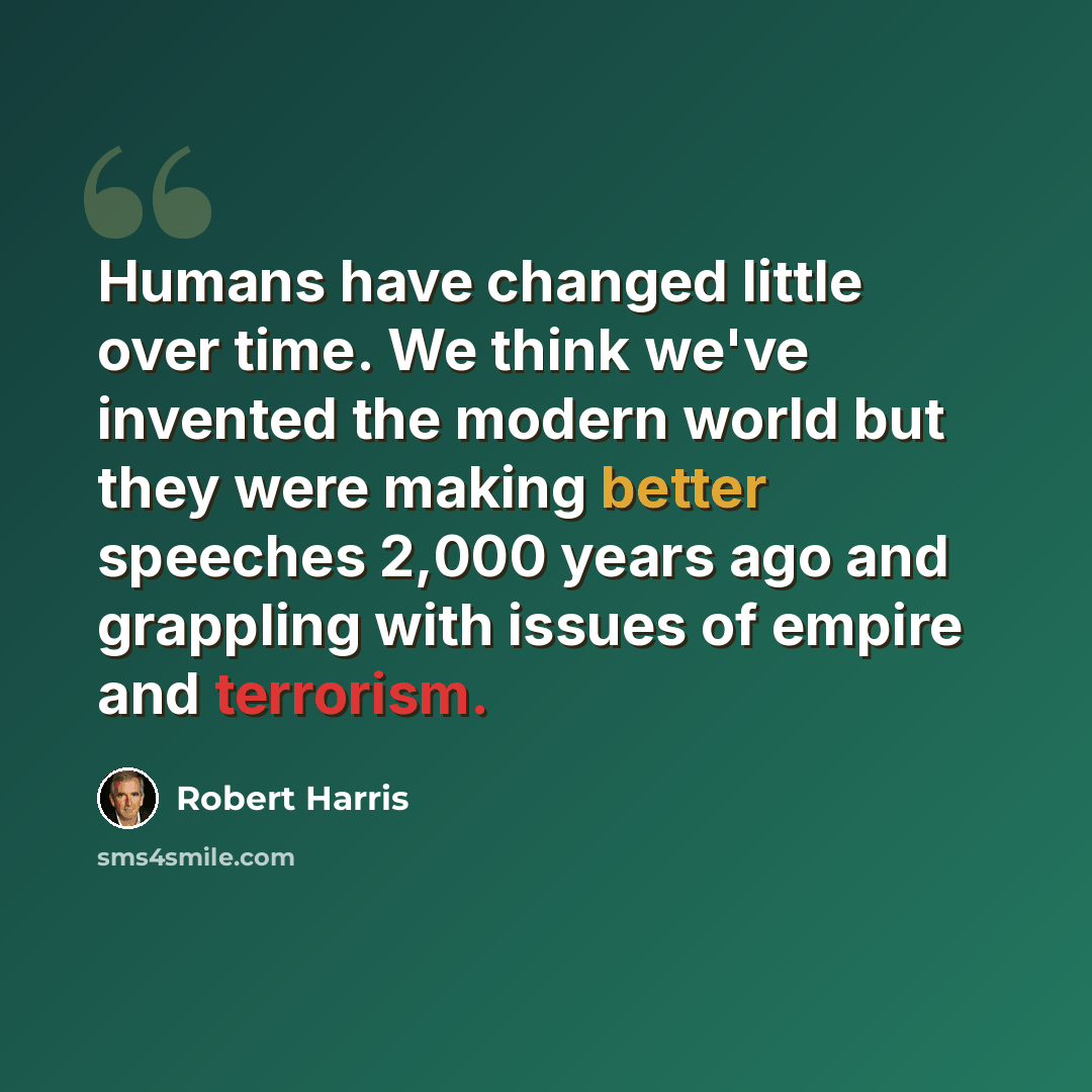 “Humans have changed little over time. We think we've invented the modern world but they were making better speeches 2,000 years ago and grappling with issues of empire and terrorism.” quote by Robert Harris