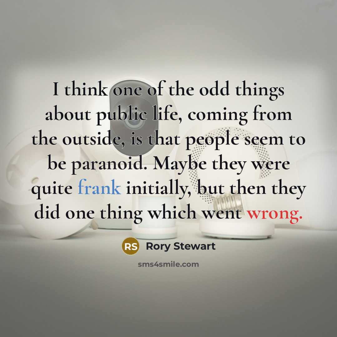 “I think one of the odd things about public life, coming from the outside, is that people seem to be paranoid. Maybe they were quite frank initially, but then they did one thing which went wrong.” quote by Rory Stewart