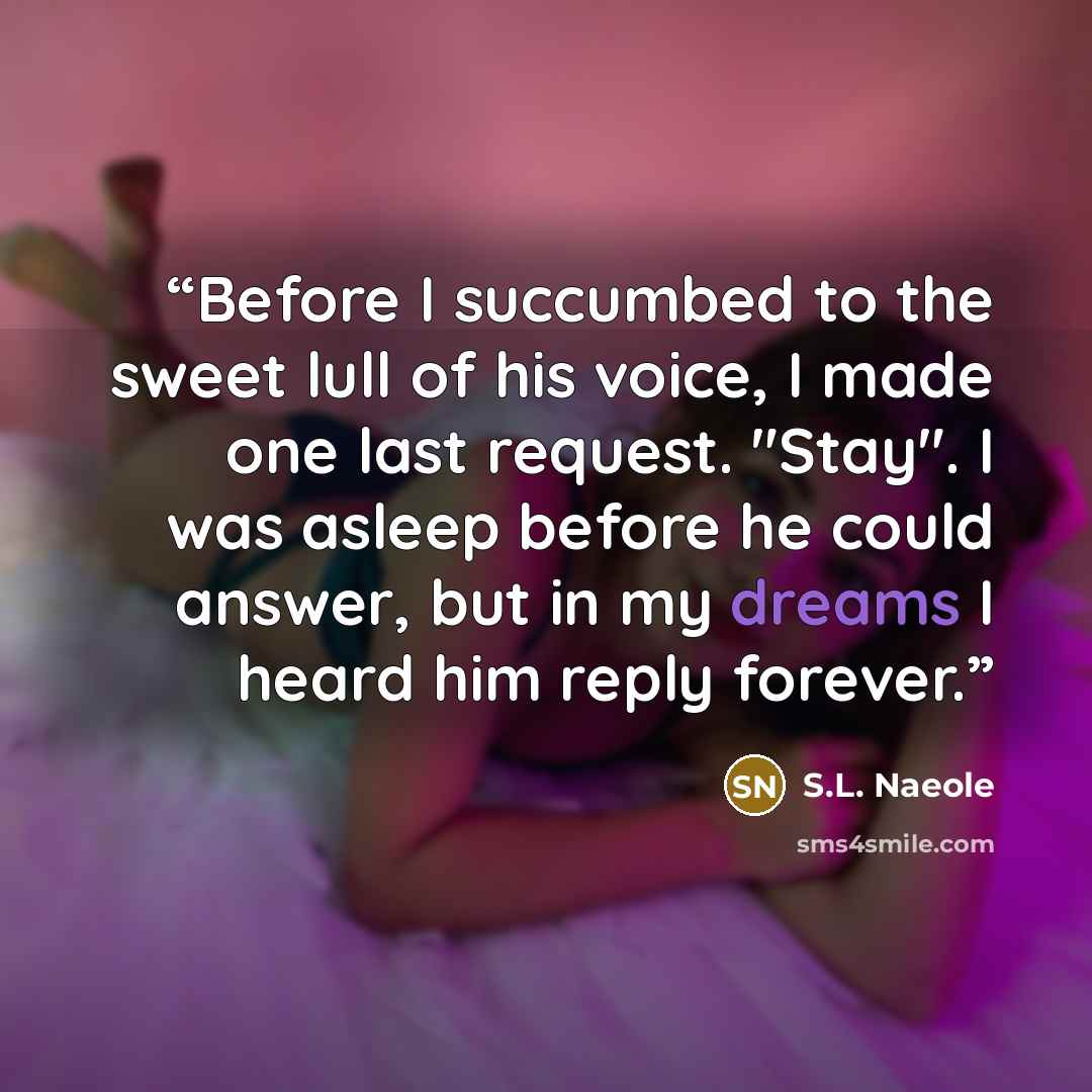 “Before I succumbed to the sweet lull of his voice, I made one last request. "Stay". I was asleep before he could answer, but in my dreams I heard him reply forever.” quote by S.L. Naeole