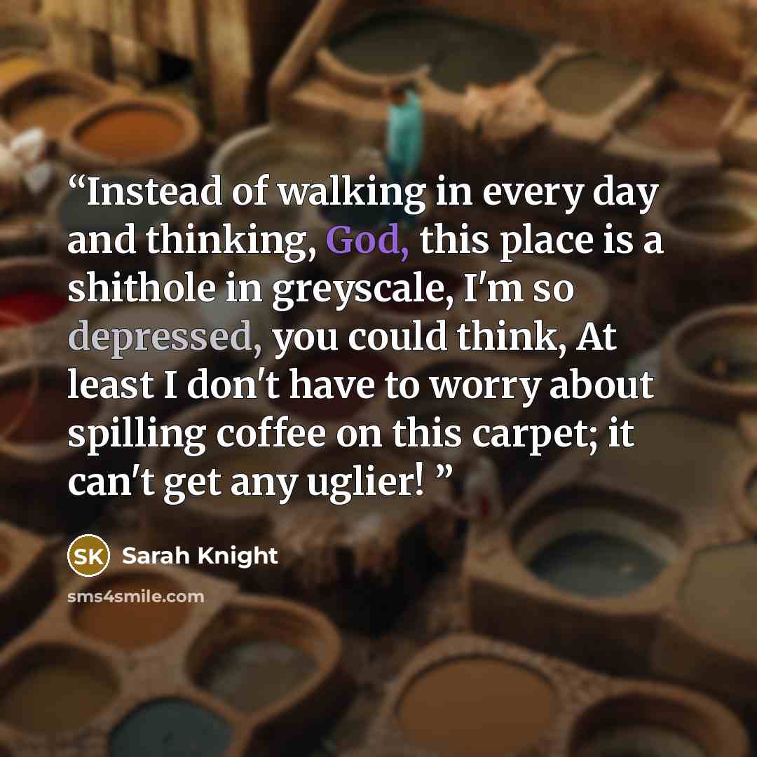 “Instead of walking in every day and thinking, God, this place is a shithole in greyscale, I'm so depressed, you could think, At least I don't have to worry about spilling coffee on this carpet; it can't get any uglier!” quote by Sarah Knight