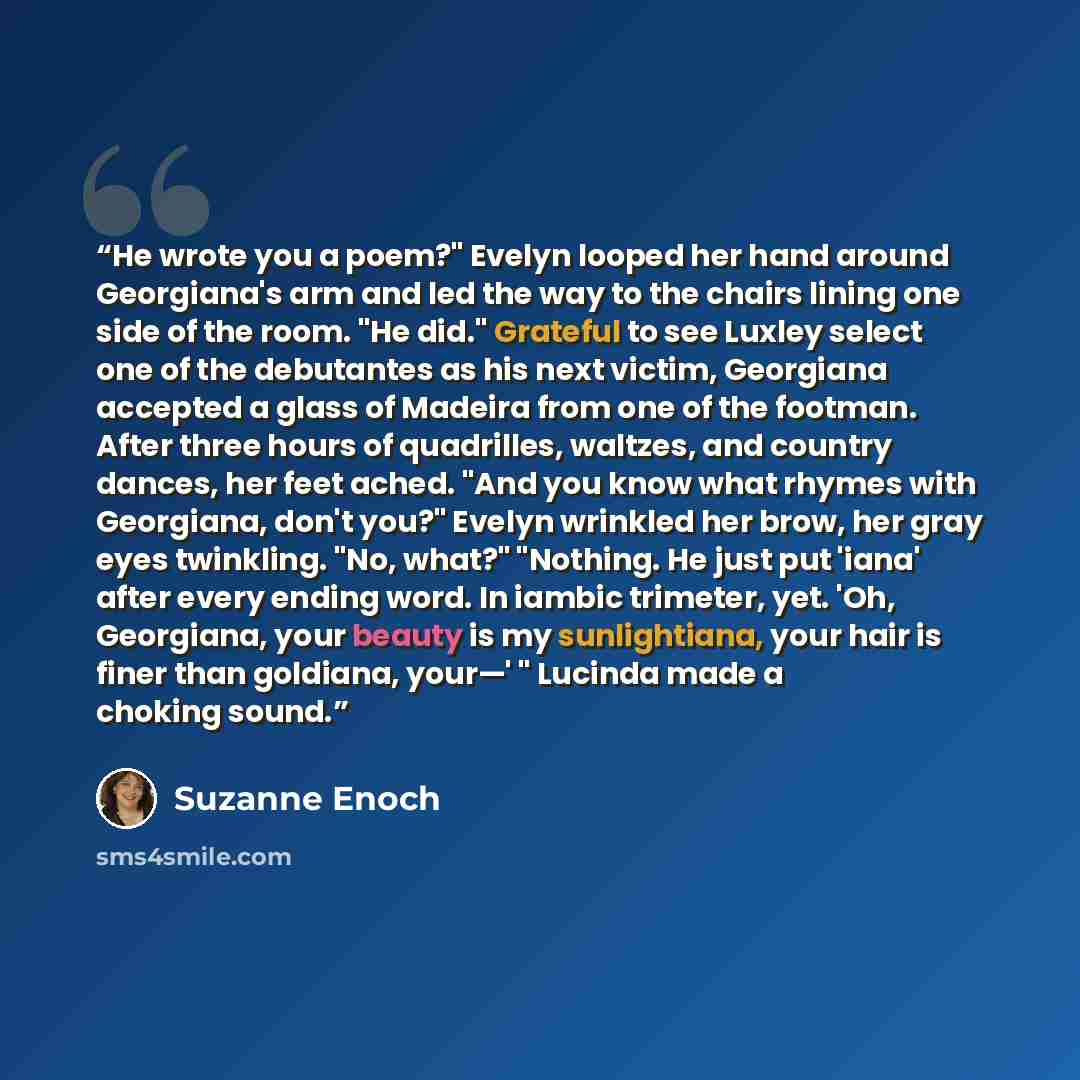 “He wrote you a poem?" Evelyn looped her hand around Georgiana's arm and led the way to the chairs lining one side of the room. "He did." Grateful to see Luxley select one of the debutantes as his next victim, Georgiana accepted a glass of Madeira from one of the footman. After three hours of…” quote by Suzanne Enoch