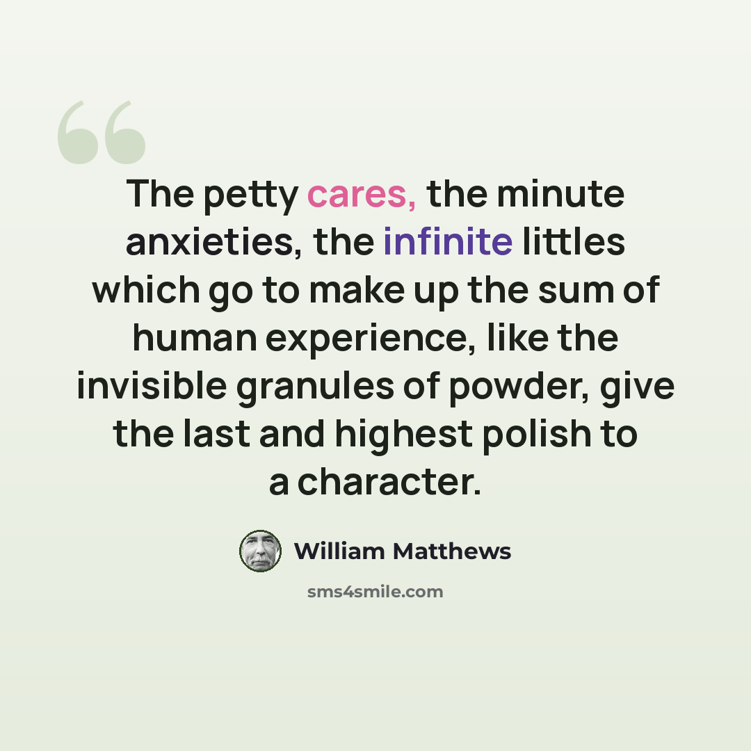 “The petty cares, the minute anxieties, the infinite littles which go to make up the sum of human experience, like the invisible granules of powder, give the last and highest polish to a character.” quote by William Matthews