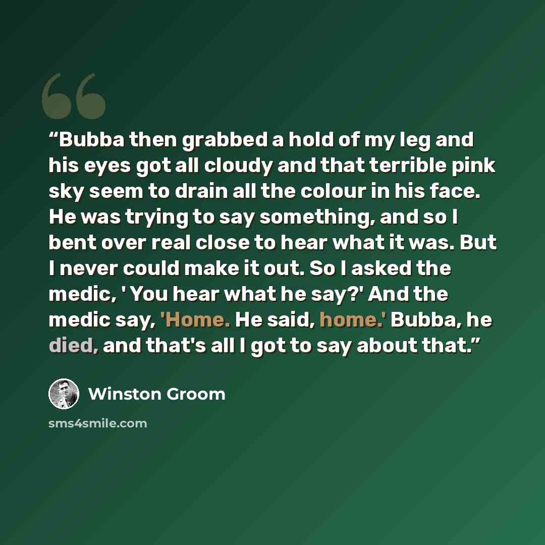 “Bubba then grabbed a hold of my leg and his eyes got all cloudy and that terrible pink sky seem to drain all the colour in his face. He was trying to say something, and so I bent over real close to hear what it was. But I never could make it out. So I asked the medic, ' You hear what he say?' And…” quote by Winston Groom