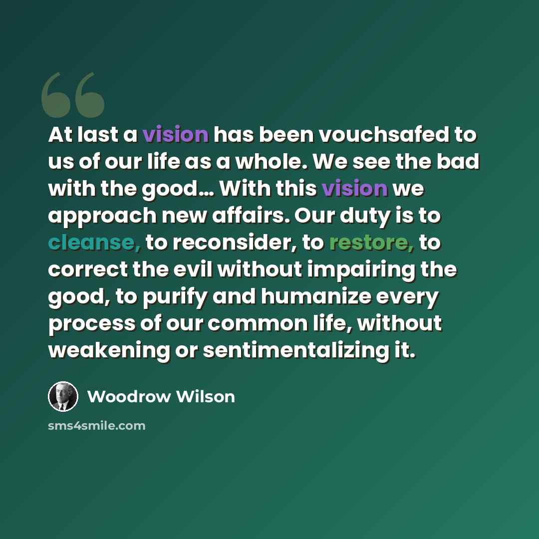 “At last a vision has been vouchsafed to us of our life as a whole. We see the bad with the good… With this vision we approach new affairs. Our duty is to cleanse, to reconsider, to restore, to correct the evil without impairing the good, to purify and humanize every process of our common life…” quote by Woodrow Wilson