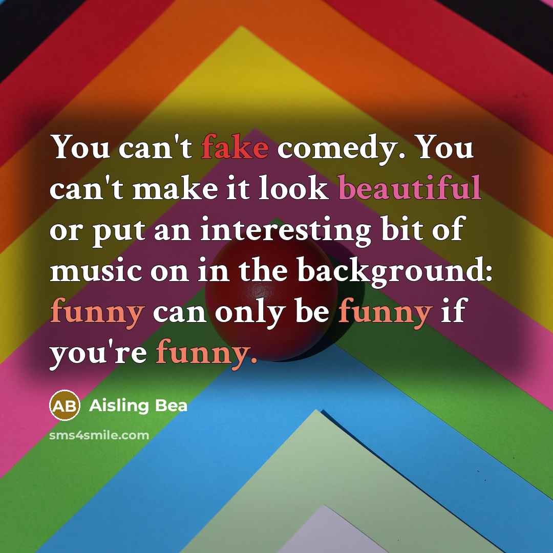 “You can't fake comedy. You can't make it look beautiful or put an interesting bit of music on in the background: funny can only be funny if you're funny.” quote by Aisling Bea