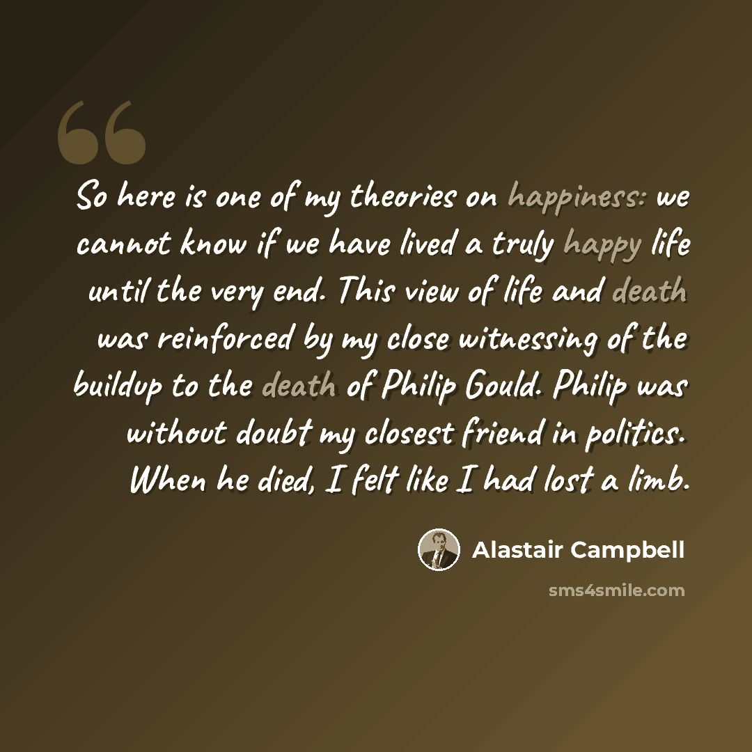 “So here is one of my theories on happiness: we cannot know if we have lived a truly happy life until the very end. This view of life and death was reinforced by my close witnessing of the buildup to the death of Philip Gould. Philip was without doubt my closest friend in politics. When he died, I…” quote by Alastair Campbell