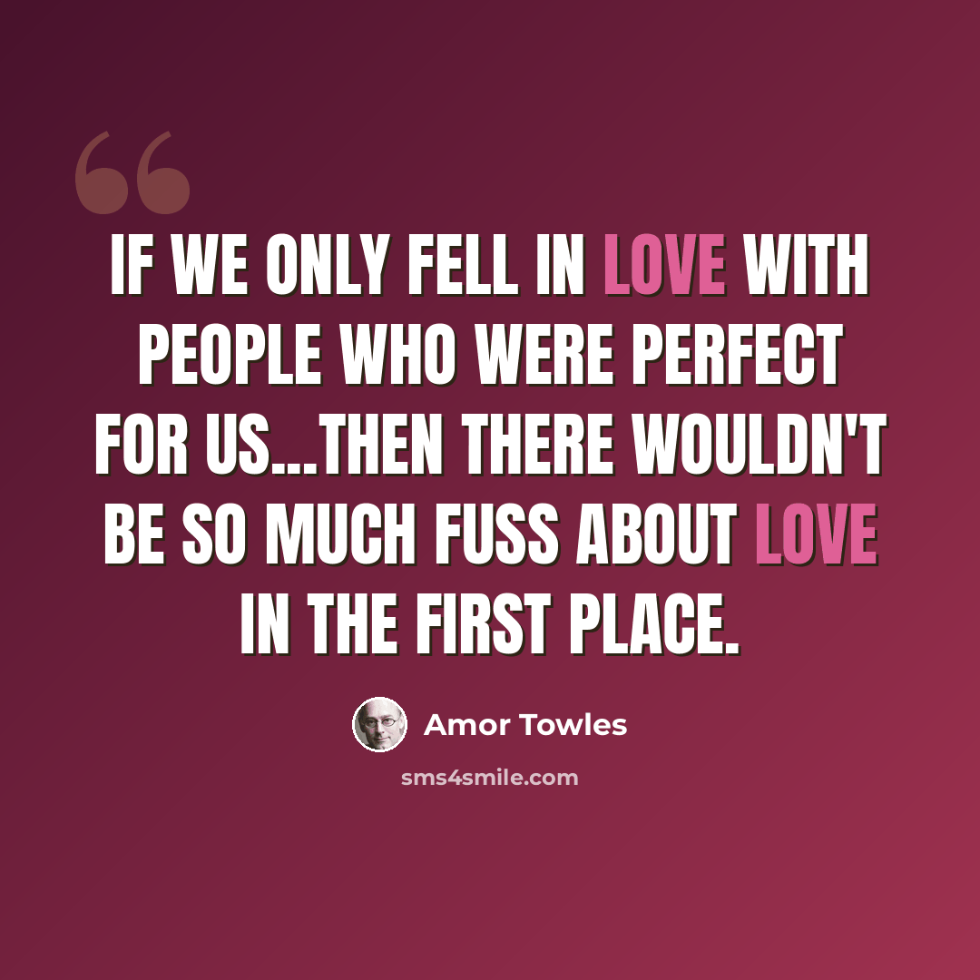 “If we only fell in love with people who were perfect for us...then there wouldn't be so much fuss about love in the first place.” quote by Amor Towles