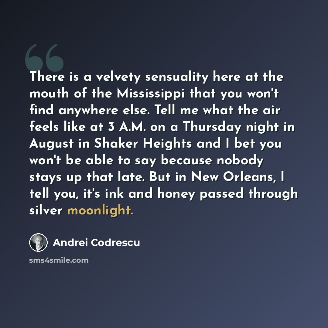 “There is a velvety sensuality here at the mouth of the Mississippi that you won't find anywhere else. Tell me what the air feels like at 3 A.M. on a Thursday night in August in Shaker Heights and I bet you won't be able to say because nobody stays up that late. But in New Orleans, I tell you, it's…” quote by Andrei Codrescu