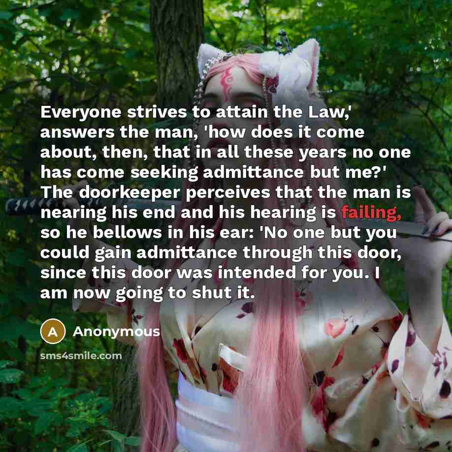 “Everyone strives to attain the Law,' answers the man, 'how does it come about, then, that in all these years no one has come seeking admittance but me?' The doorkeeper perceives that the man is nearing his end and his hearing is failing, so he bellows in his ear: 'No one but you could gain…” quote by Anonymous