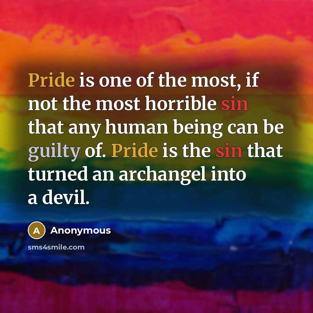 “Pride is one of the most, if not the most horrible sin that any human being can be guilty of. Pride is the sin that turned an archangel into a devil.” quote by Anonymous