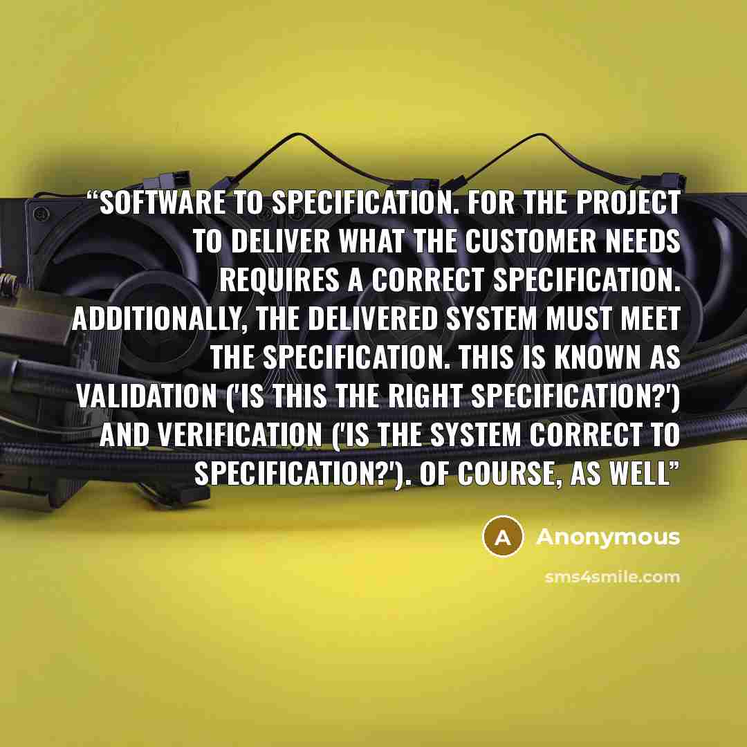 “software to specification. For the project to deliver what the customer needs requires a correct specification. Additionally, the delivered system must meet the specification. This is known as validation ('is this the right specification?') and verification ('is the system correct to…” quote by Anonymous
