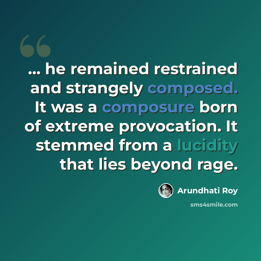 “… he remained restrained and strangely composed. It was a composure born of extreme provocation. It stemmed from a lucidity that lies beyond rage.” quote by Arundhati Roy