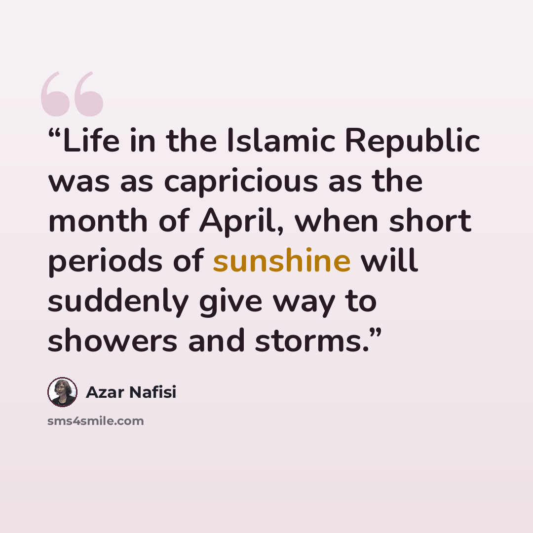 “Life in the Islamic Republic was as capricious as the month of April, when short periods of sunshine will suddenly give way to showers and storms.” quote by Azar Nafisi