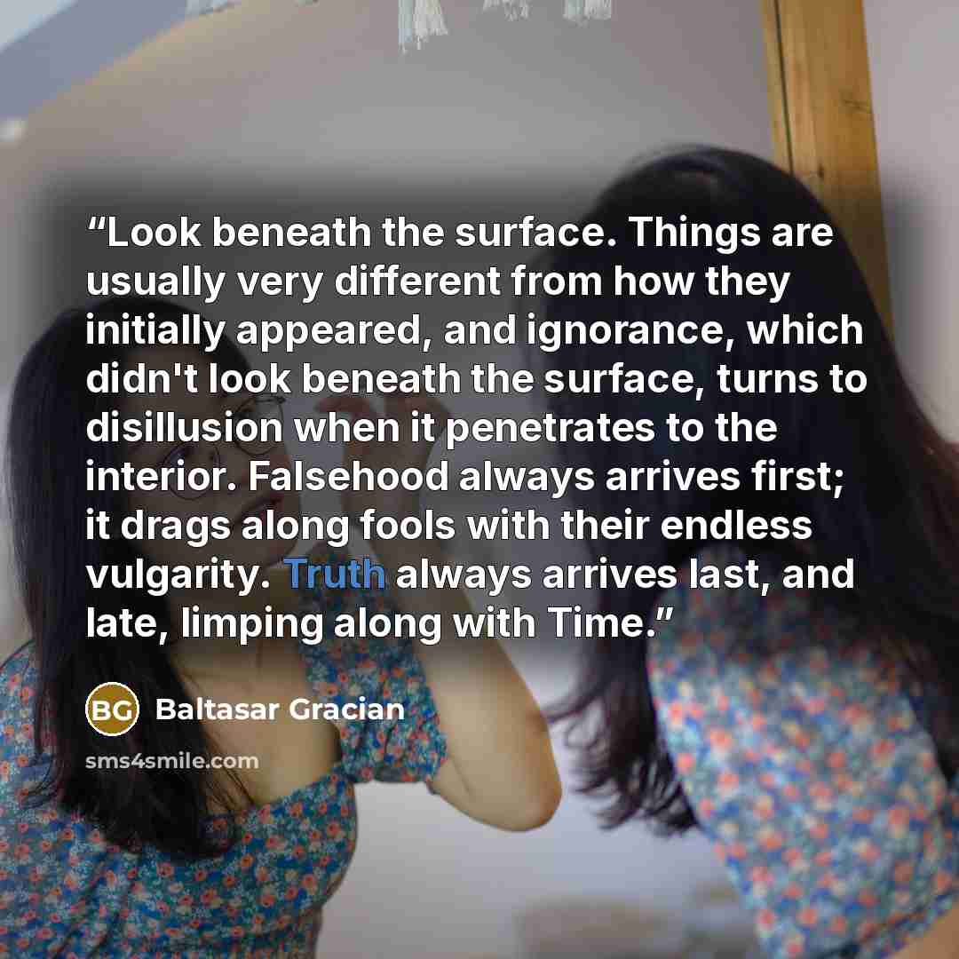“Look beneath the surface. Things are usually very different from how they initially appeared, and ignorance, which didn't look beneath the surface, turns to disillusion when it penetrates to the interior. Falsehood always arrives first; it drags along fools with their endless vulgarity. Truth…” quote by Baltasar Gracián