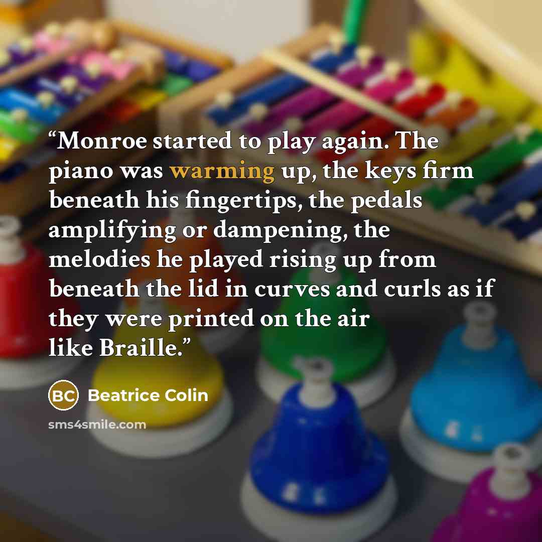 “Monroe started to play again. The piano was warming up, the keys firm beneath his fingertips, the pedals amplifying or dampening, the melodies he played rising up from beneath the lid in curves and curls as if they were printed on the air like Braille.” quote by Beatrice Colin