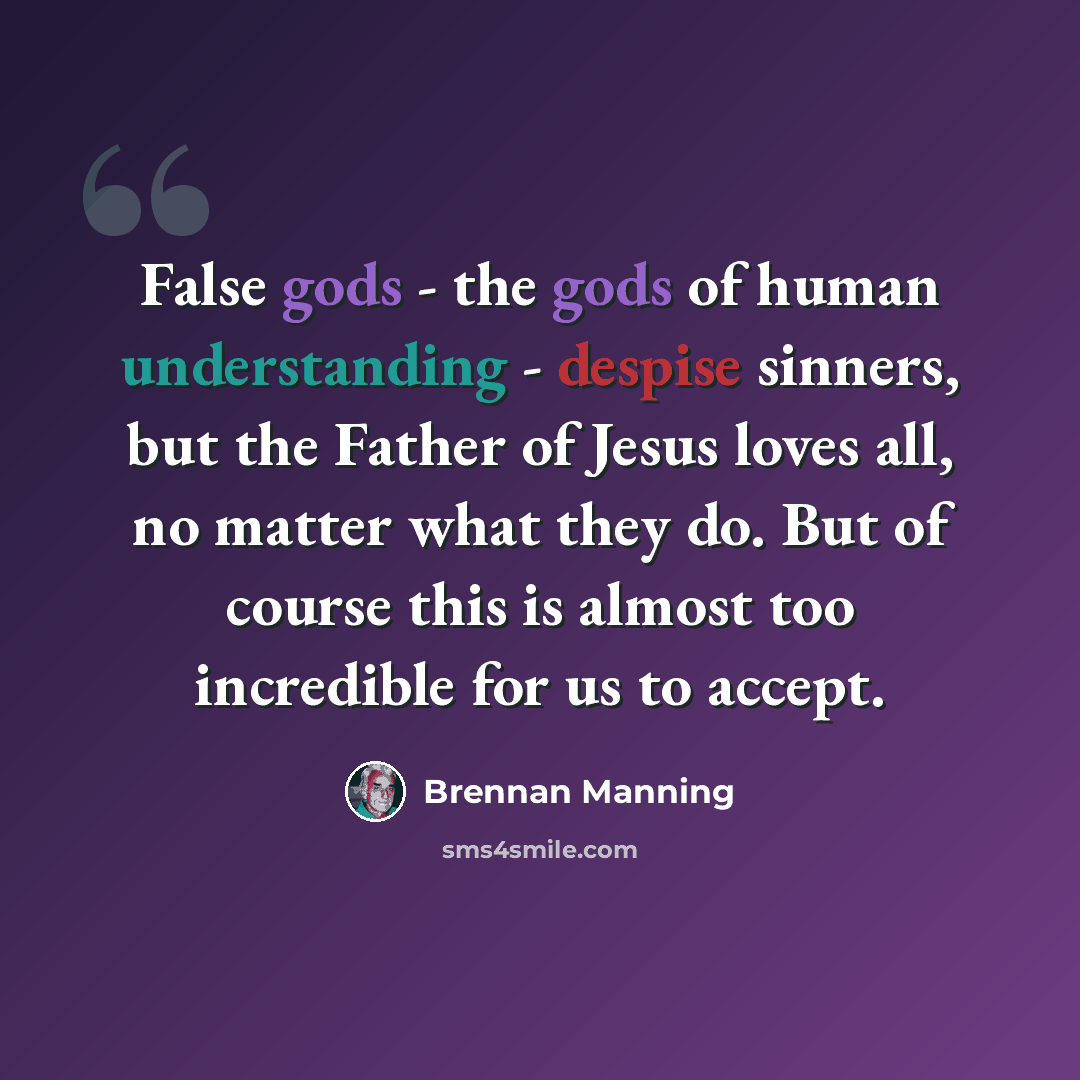 “False gods - the gods of human understanding - despise sinners, but the Father of Jesus loves all, no matter what they do. But of course this is almost too incredible for us to accept.” quote by Brennan Manning