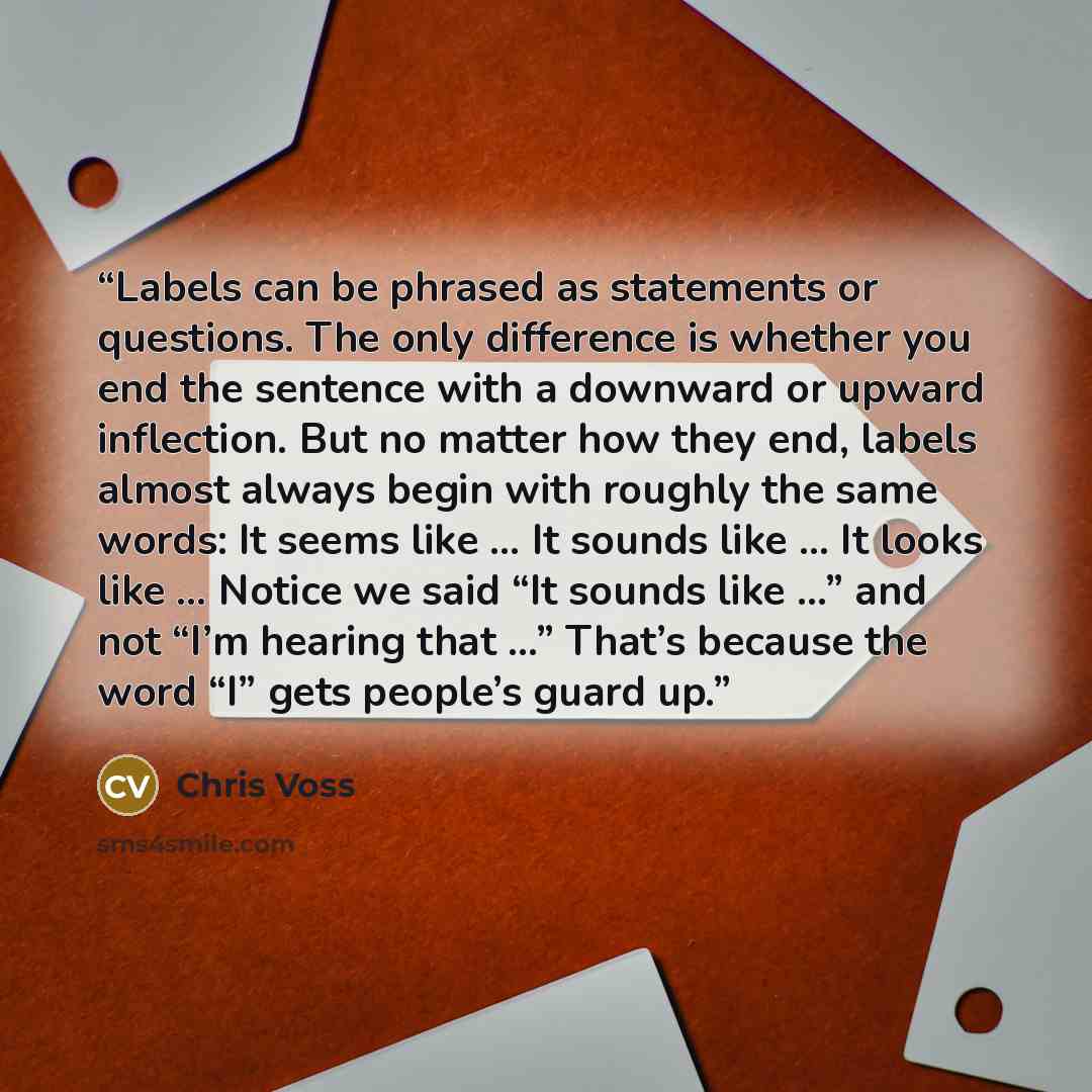 “Labels can be phrased as statements or questions. The only difference is whether you end the sentence with a downward or upward inflection. But no matter how they end, labels almost always begin with roughly the same words: It seems like … It sounds like … It looks like … Notice we said “It sounds…” quote by Chris Voss