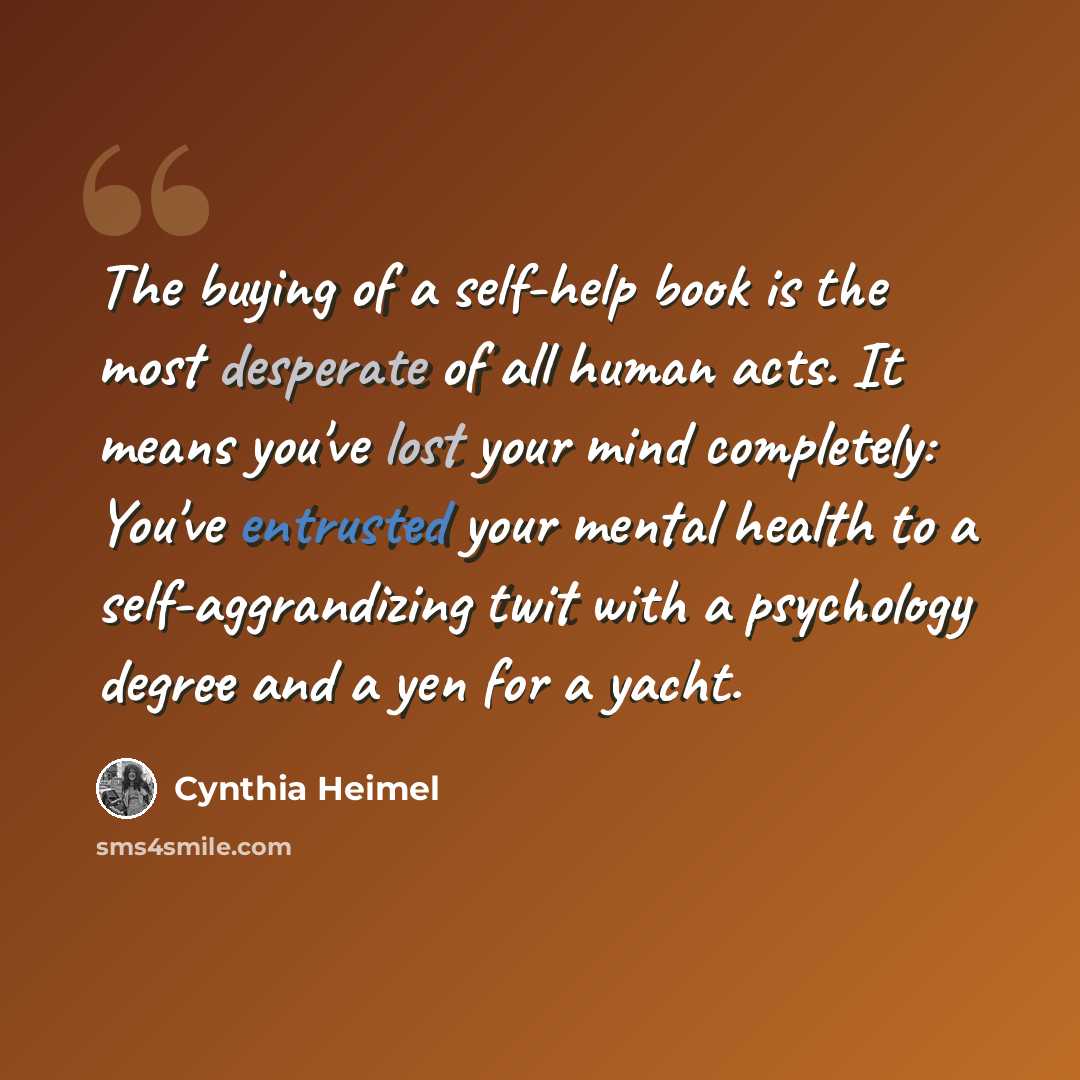 “The buying of a self-help book is the most desperate of all human acts. It means you've lost your mind completely: You've entrusted your mental health to a self-aggrandizing twit with a psychology degree and a yen for a yacht.” quote by Cynthia Heimel