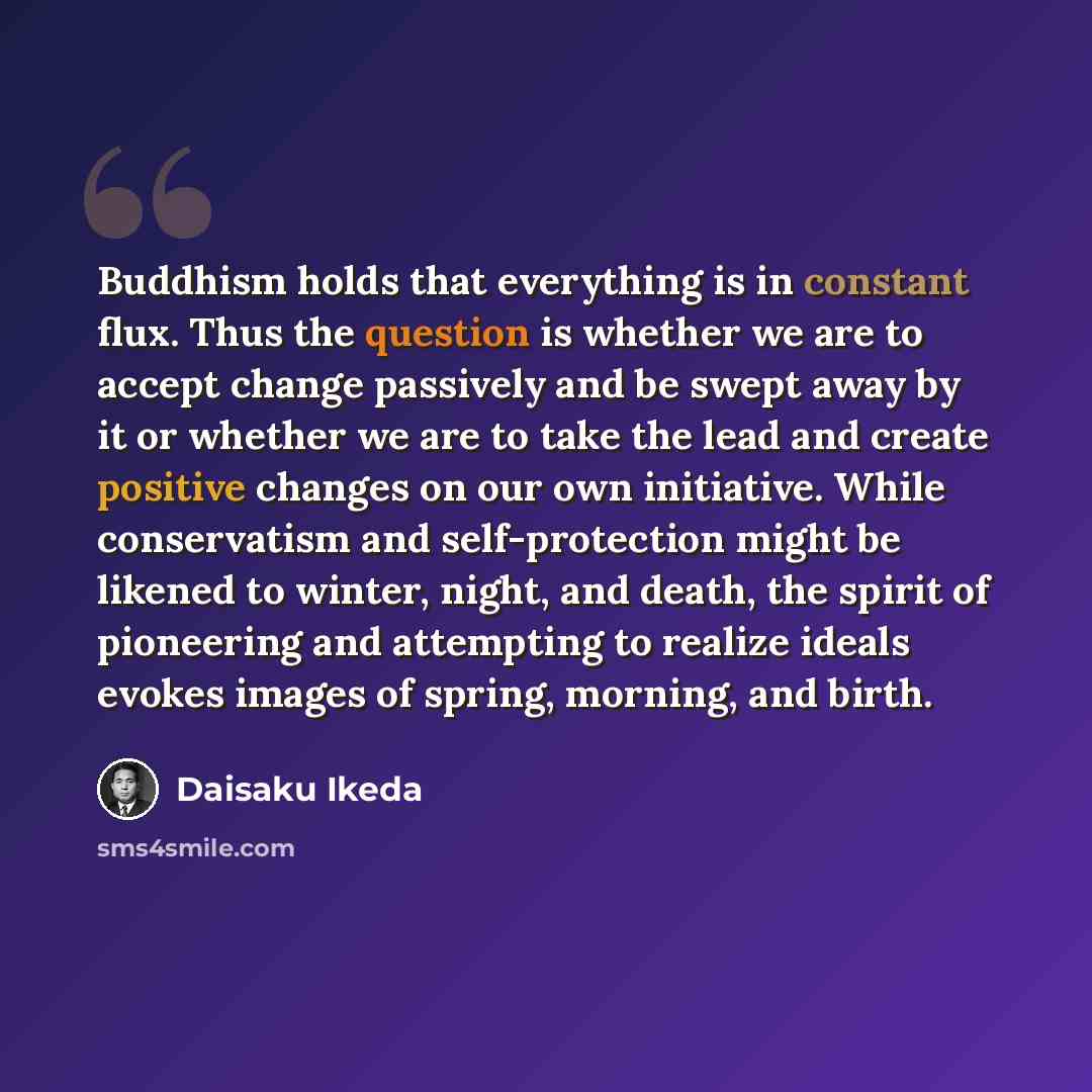 “Buddhism holds that everything is in constant flux. Thus the question is whether we are to accept change passively and be swept away by it or whether we are to take the lead and create positive changes on our own initiative. While conservatism and self-protection might be likened to winter, night…” quote by Daisaku Ikeda
