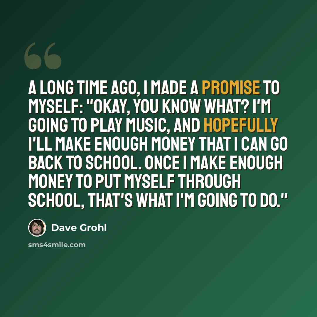 “A long time ago, I made a promise to myself: "Okay, you know what? I'm going to play music, and hopefully I'll make enough money that I can go back to school. Once I make enough money to put myself through school, that's what I'm going to do."” quote by Dave Grohl