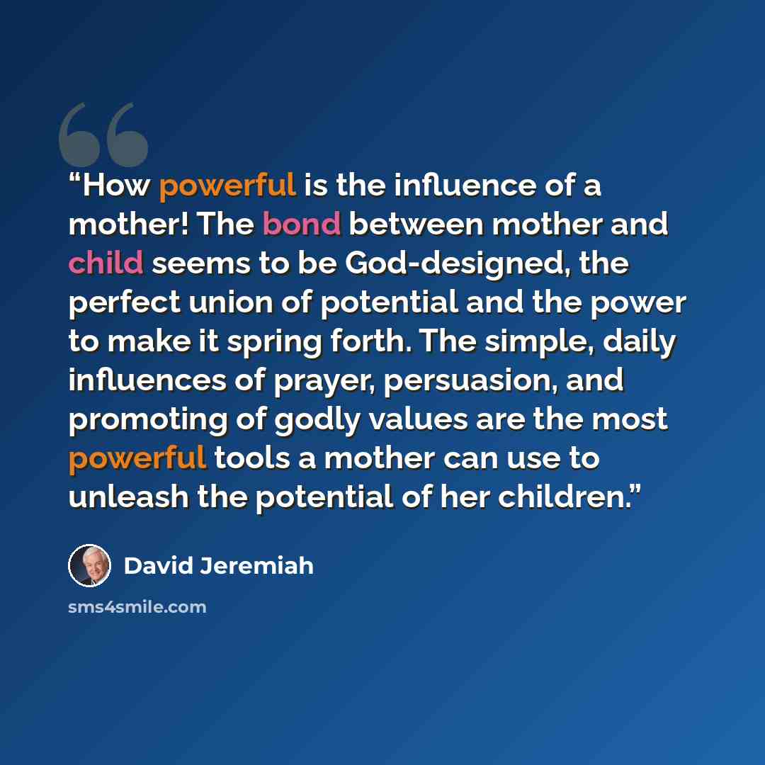 “How powerful is the influence of a mother! The bond between mother and child seems to be God-designed, the perfect union of potential and the power to make it spring forth. The simple, daily influences of prayer, persuasion, and promoting of godly values are the most powerful tools a mother can…” quote by David Jeremiah