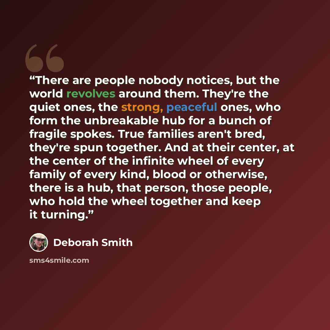 “There are people nobody notices, but the world revolves around them. They're the quiet ones, the strong, peaceful ones, who form the unbreakable hub for a bunch of fragile spokes. True families aren't bred, they're spun together. And at their center, at the center of the infinite wheel of every…” quote by Deborah Smith