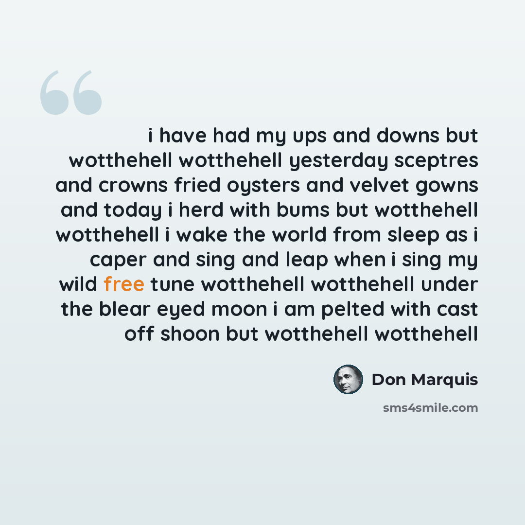 “i have had my ups and downs but wotthehell wotthehell yesterday sceptres and crowns fried oysters and velvet gowns and today i herd with bums but wotthehell wotthehell i wake the world from sleep as i caper and sing and leap when i sing my wild free tune wotthehell wotthehell under the blear eyed…” quote by Don Marquis