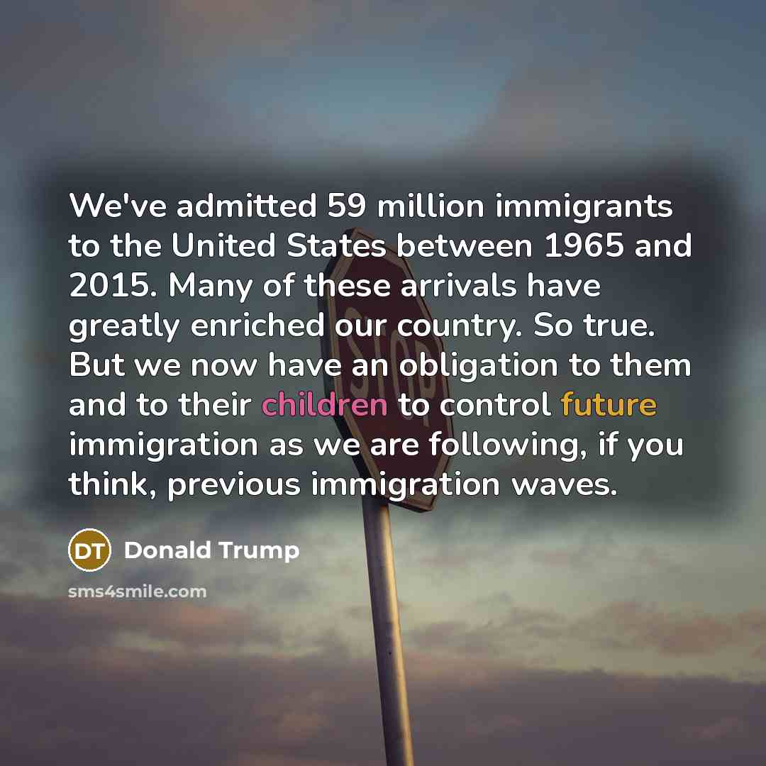 “We've admitted 59 million immigrants to the United States between 1965 and 2015. Many of these arrivals have greatly enriched our country. So true. But we now have an obligation to them and to their children to control future immigration as we are following, if you think, previous immigration waves.” quote by Donald Trump