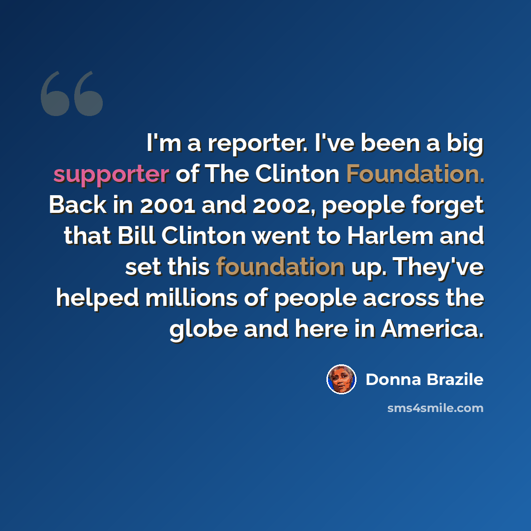 “I'm a reporter. I've been a big supporter of The Clinton Foundation. Back in 2001 and 2002, people forget that Bill Clinton went to Harlem and set this foundation up. They've helped millions of people across the globe and here in America.” quote by Donna Brazile