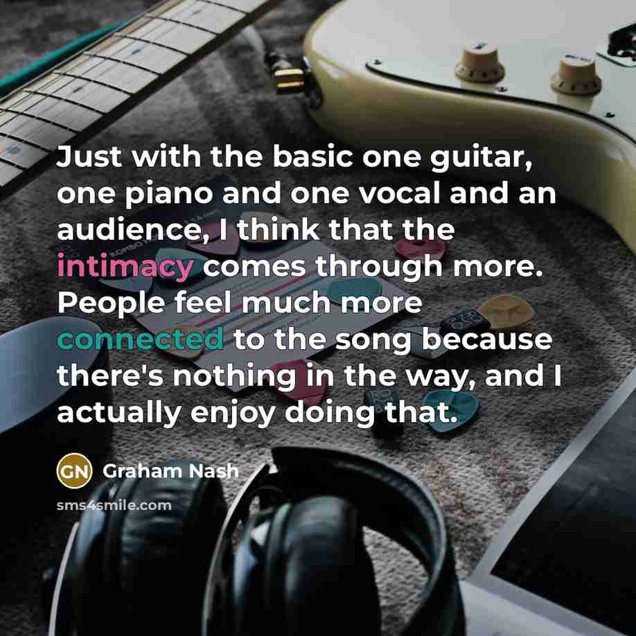 “Just with the basic one guitar, one piano and one vocal and an audience, I think that the intimacy comes through more. People feel much more connected to the song because there's nothing in the way, and I actually enjoy doing that.” quote by Graham Nash