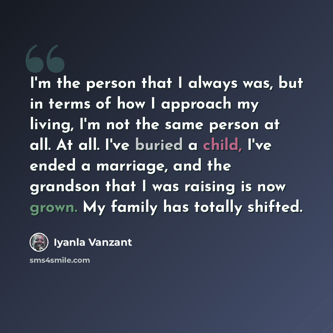 “I'm the person that I always was, but in terms of how I approach my living, I'm not the same person at all. At all. I've buried a child, I've ended a marriage, and the grandson that I was raising is now grown. My family has totally shifted.” quote by Iyanla Vanzant