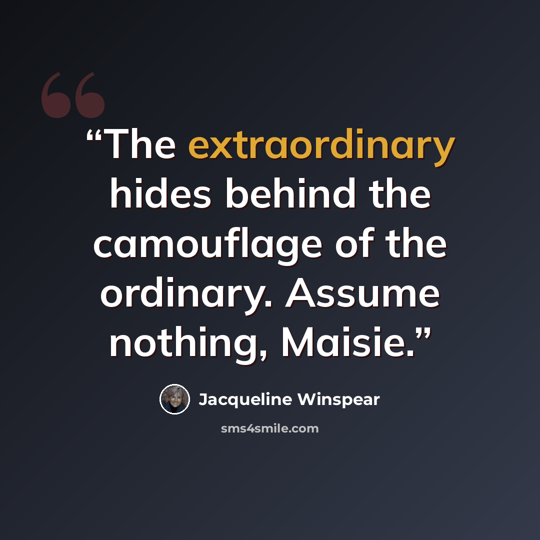 “The extraordinary hides behind the camouflage of the ordinary. Assume nothing, Maisie.” quote by Jacqueline Winspear