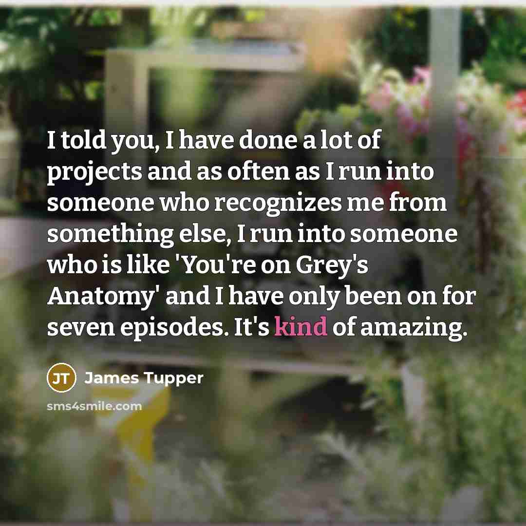 “I told you, I have done a lot of projects and as often as I run into someone who recognizes me from something else, I run into someone who is like 'You're on Grey's Anatomy' and I have only been on for seven episodes. It's kind of amazing.” quote by James Tupper