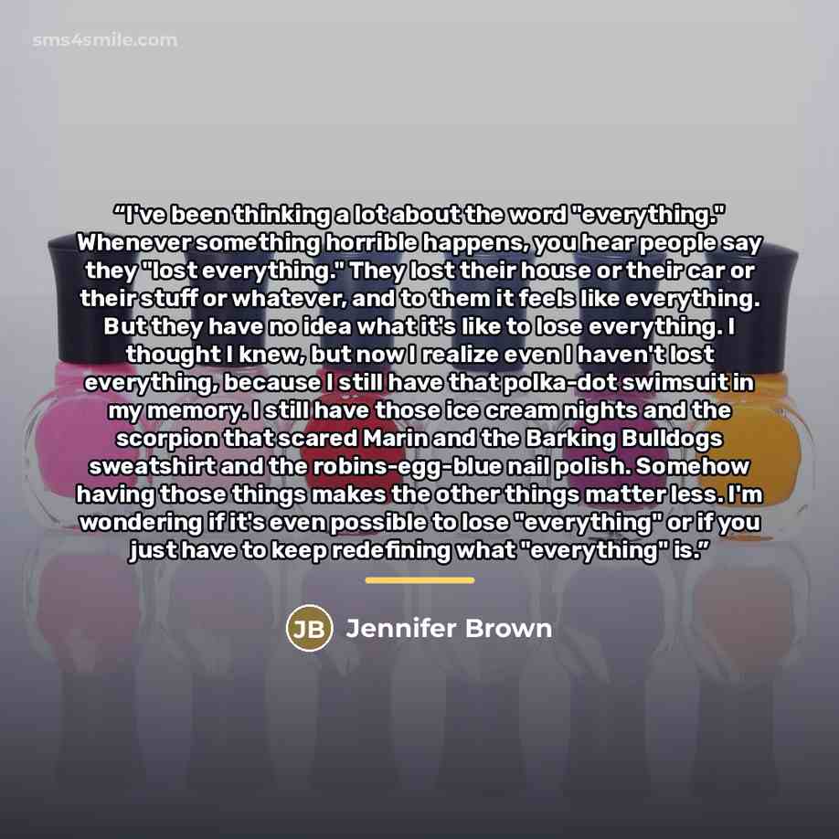 “I've been thinking a lot about the word "everything." Whenever something horrible happens, you hear people say they "lost everything." They lost their house or their car or their stuff or whatever, and to them it feels like everything. But they have no idea what it's like to lose everything. I…” quote by Jennifer Brown