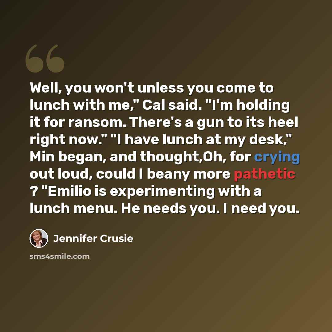 “Well, you won't unless you come to lunch with me," Cal said. "I'm holding it for ransom. There's a gun to its heel right now." "I have lunch at my desk," Min began, and thought,Oh, for crying out loud, could I beany more pathetic ? "Emilio is experimenting with a lunch menu. He needs you. I need…” quote by Jennifer Crusie